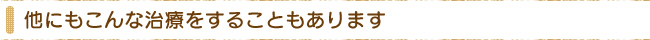 他にもこんな治療をすることもあります