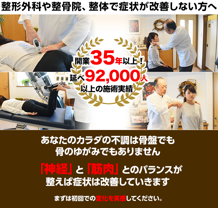 整形外科や整骨院、整体で症状が改善しない方へ
あなたのカラダの不調は骨盤でも骨のゆがみでもありません!
「神経」と「筋肉」とのバランスが整えば症状は改善していきます
まずは初回での変化を実感してください。